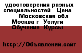 удостоверения разных специальностей › Цена ­ 100 - Московская обл., Москва г. Услуги » Обучение. Курсы   